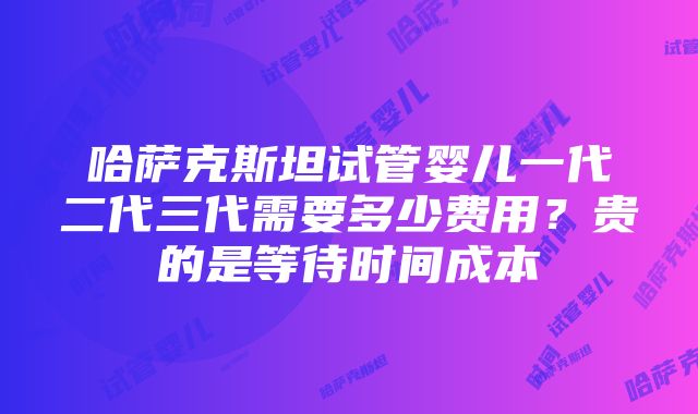 哈萨克斯坦试管婴儿一代二代三代需要多少费用？贵的是等待时间成本