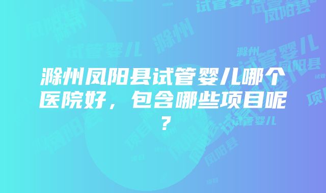 滁州凤阳县试管婴儿哪个医院好，包含哪些项目呢？