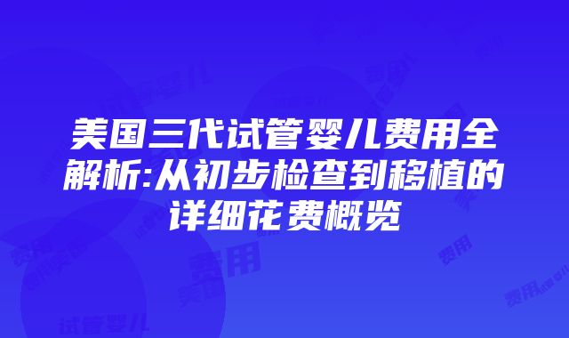 美国三代试管婴儿费用全解析:从初步检查到移植的详细花费概览