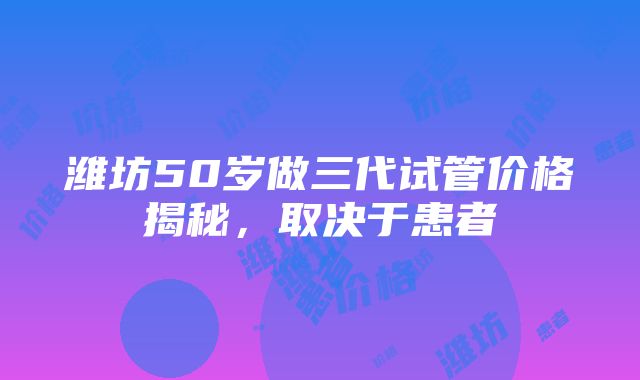 潍坊50岁做三代试管价格揭秘，取决于患者