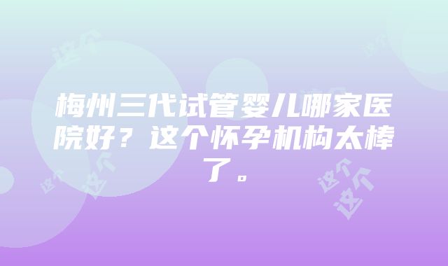 梅州三代试管婴儿哪家医院好？这个怀孕机构太棒了。