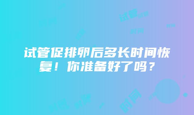 试管促排卵后多长时间恢复！你准备好了吗？