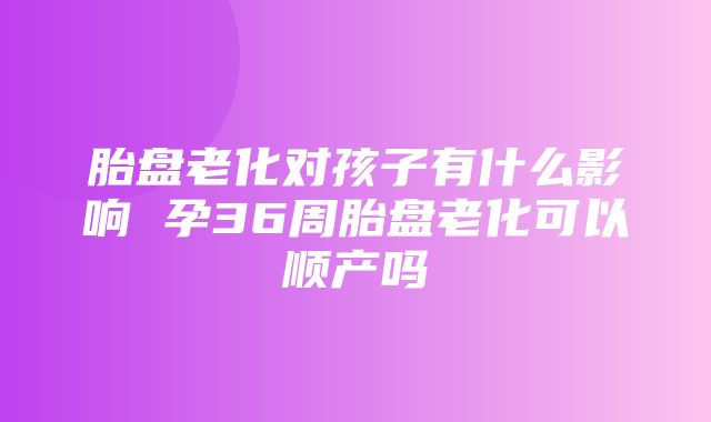 胎盘老化对孩子有什么影响 孕36周胎盘老化可以顺产吗