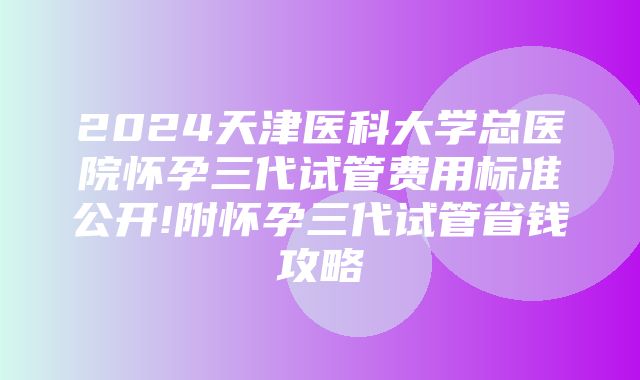 2024天津医科大学总医院怀孕三代试管费用标准公开!附怀孕三代试管省钱攻略