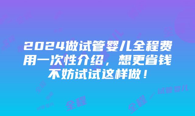 2024做试管婴儿全程费用一次性介绍，想更省钱不妨试试这样做！