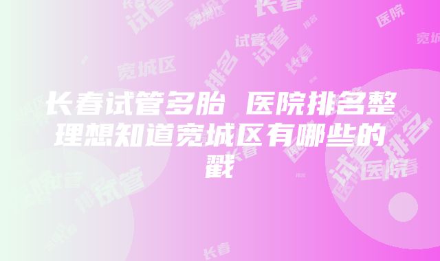 长春试管多胎 医院排名整理想知道宽城区有哪些的戳