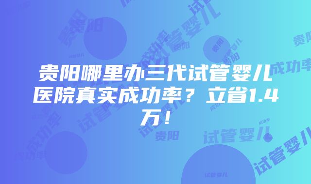 贵阳哪里办三代试管婴儿医院真实成功率？立省1.4万！