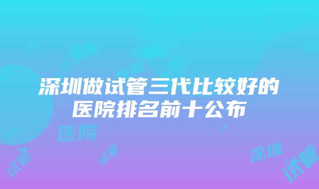 深圳做试管三代比较好的医院排名前十公布