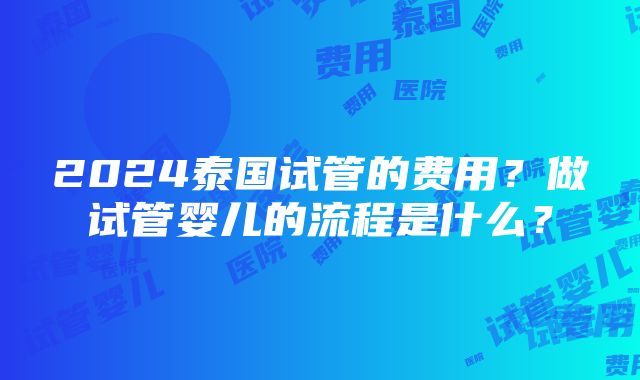 2024泰国试管的费用？做试管婴儿的流程是什么？