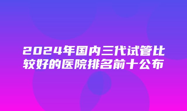 2024年国内三代试管比较好的医院排名前十公布