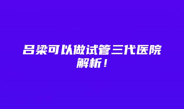 吕梁可以做试管三代医院解析！