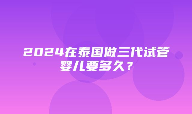 2024在泰国做三代试管婴儿要多久？