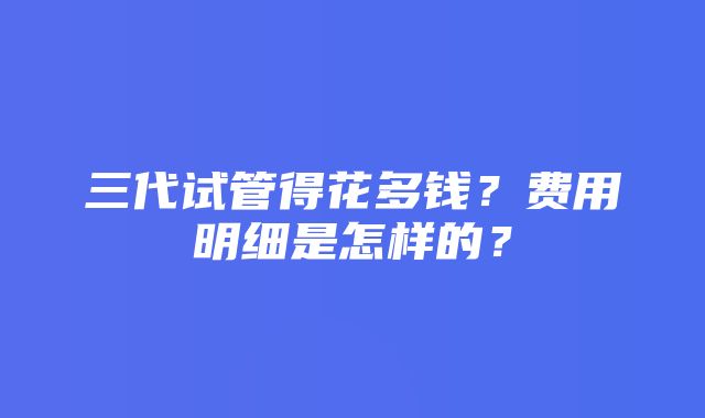 三代试管得花多钱？费用明细是怎样的？