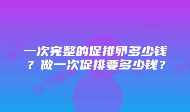 一次完整的促排卵多少钱？做一次促排要多少钱？