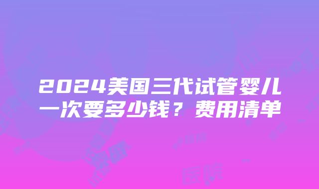 2024美国三代试管婴儿一次要多少钱？费用清单