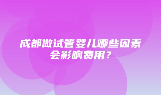 成都做试管婴儿哪些因素会影响费用？