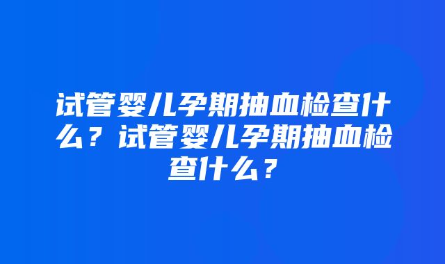 试管婴儿孕期抽血检查什么？试管婴儿孕期抽血检查什么？