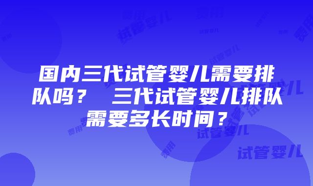 国内三代试管婴儿需要排队吗？ 三代试管婴儿排队需要多长时间？