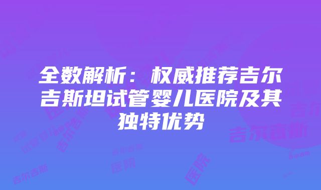 全数解析：权威推荐吉尔吉斯坦试管婴儿医院及其独特优势