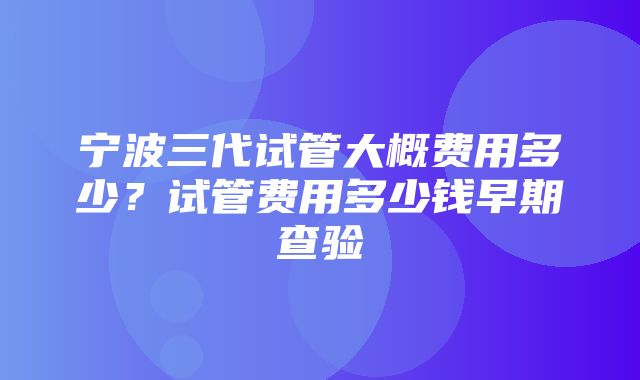 宁波三代试管大概费用多少？试管费用多少钱早期查验