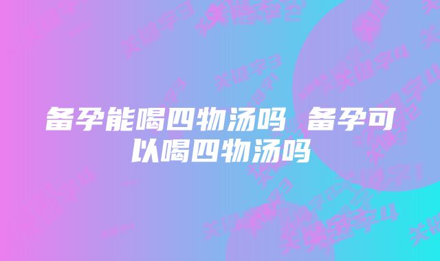 备孕能喝四物汤吗 备孕可以喝四物汤吗