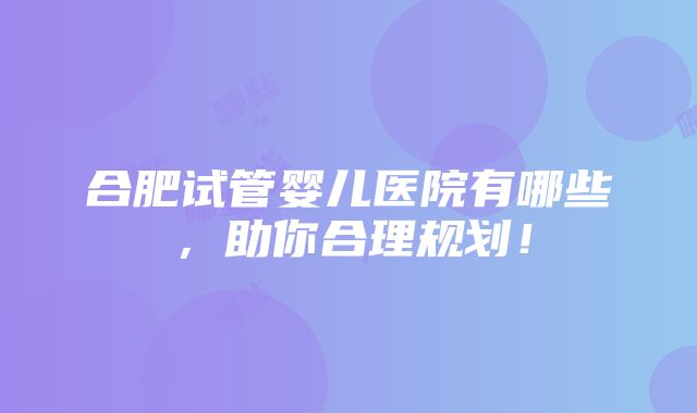 合肥试管婴儿医院有哪些，助你合理规划！