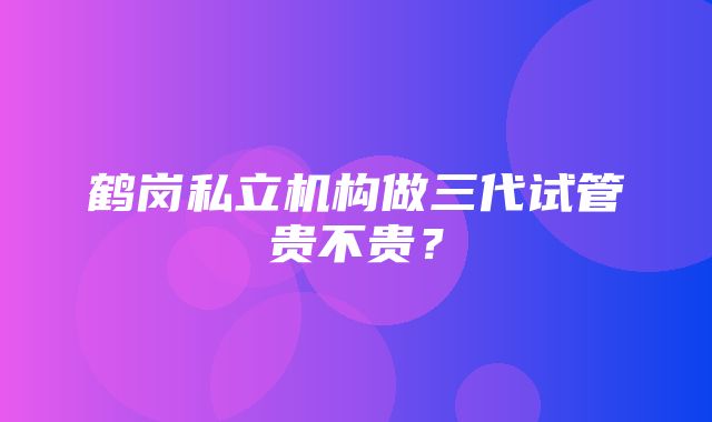 鹤岗私立机构做三代试管贵不贵？