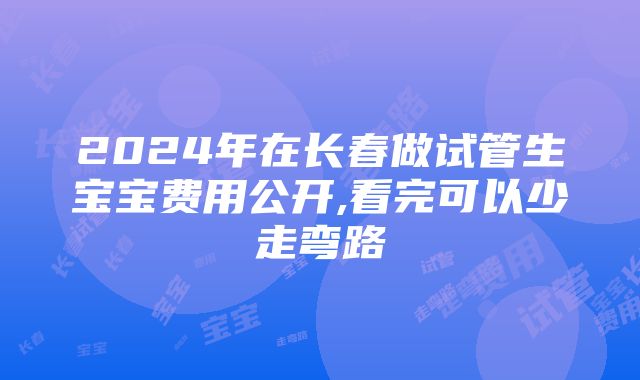 2024年在长春做试管生宝宝费用公开,看完可以少走弯路