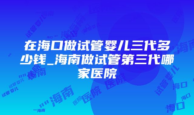 在海口做试管婴儿三代多少钱_海南做试管第三代哪家医院