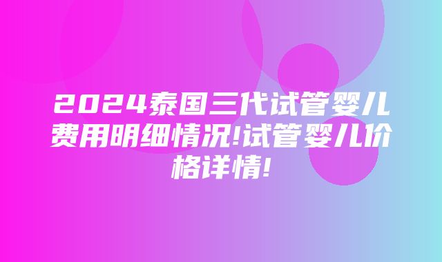 2024泰国三代试管婴儿费用明细情况!试管婴儿价格详情!