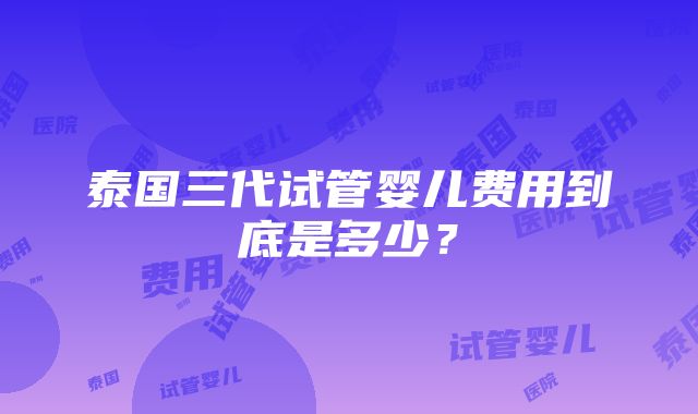 泰国三代试管婴儿费用到底是多少？