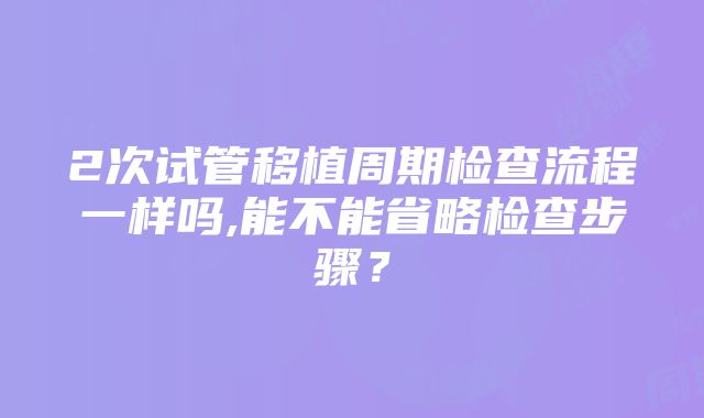 2次试管移植周期检查流程一样吗,能不能省略检查步骤？