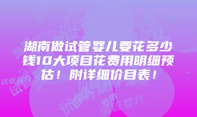 湖南做试管婴儿要花多少钱10大项目花费用明细预估！附详细价目表！