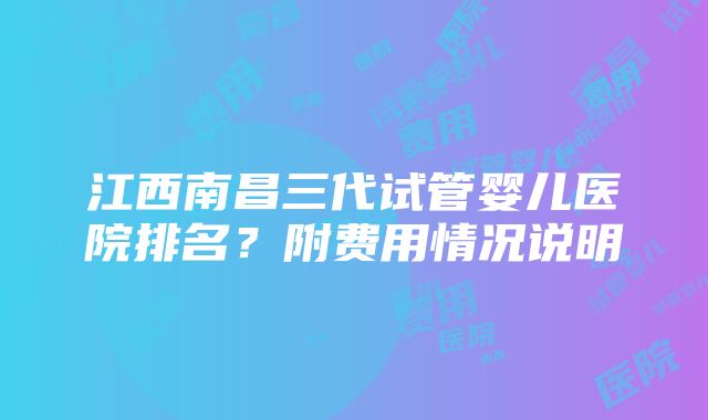 江西南昌三代试管婴儿医院排名？附费用情况说明