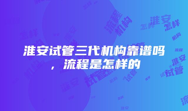 淮安试管三代机构靠谱吗，流程是怎样的