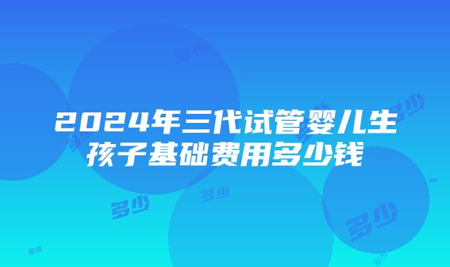 2024年三代试管婴儿生孩子基础费用多少钱