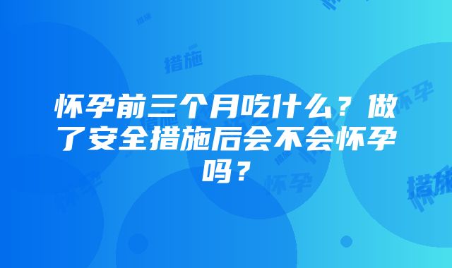 怀孕前三个月吃什么？做了安全措施后会不会怀孕吗？