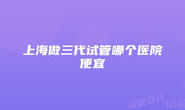 上海做三代试管哪个医院便宜