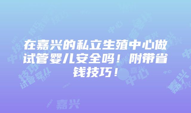 在嘉兴的私立生殖中心做试管婴儿安全吗！附带省钱技巧！