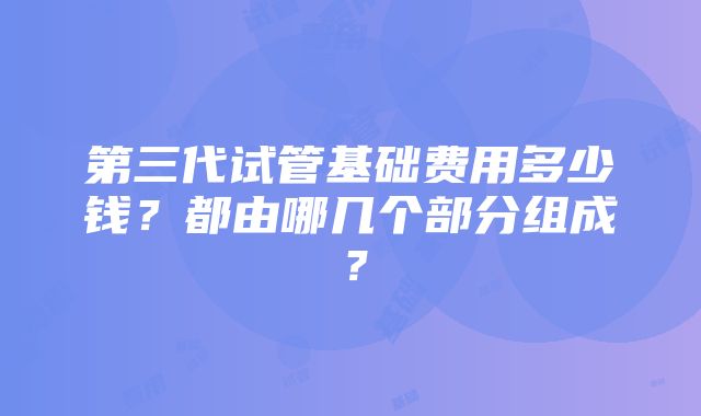 第三代试管基础费用多少钱？都由哪几个部分组成？