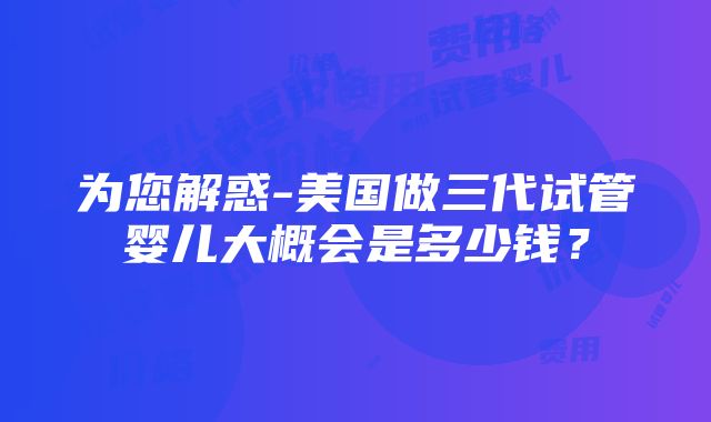 为您解惑-美国做三代试管婴儿大概会是多少钱？