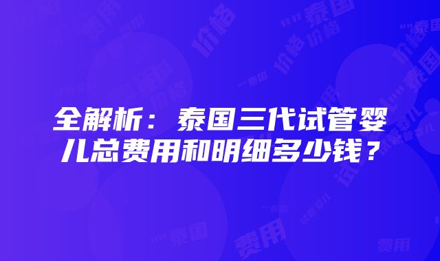 全解析：泰国三代试管婴儿总费用和明细多少钱？