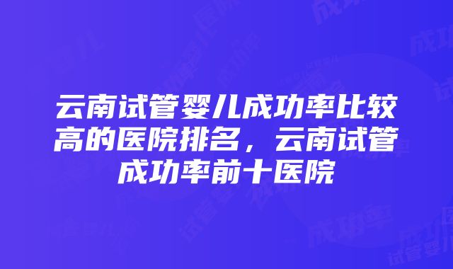 云南试管婴儿成功率比较高的医院排名，云南试管成功率前十医院