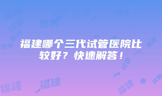 福建哪个三代试管医院比较好？快速解答！