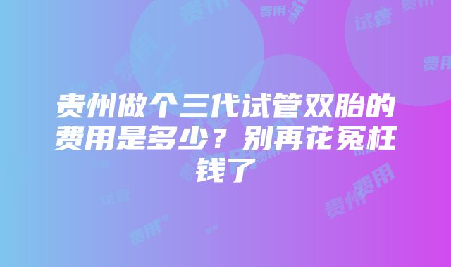 贵州做个三代试管双胎的费用是多少？别再花冤枉钱了