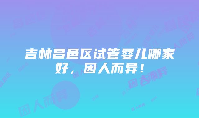 吉林昌邑区试管婴儿哪家好，因人而异！