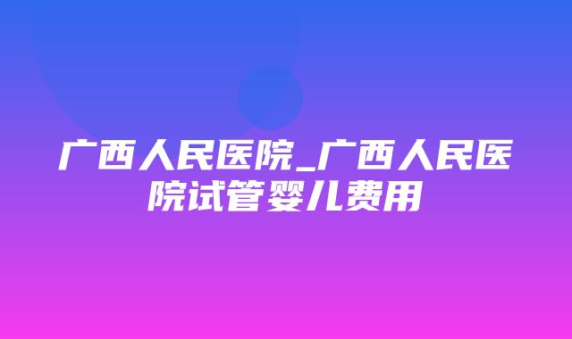 广西人民医院_广西人民医院试管婴儿费用