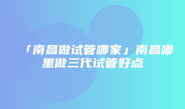 「南昌做试管哪家」南昌哪里做三代试管好点