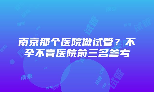 南京那个医院做试管？不孕不育医院前三名参考