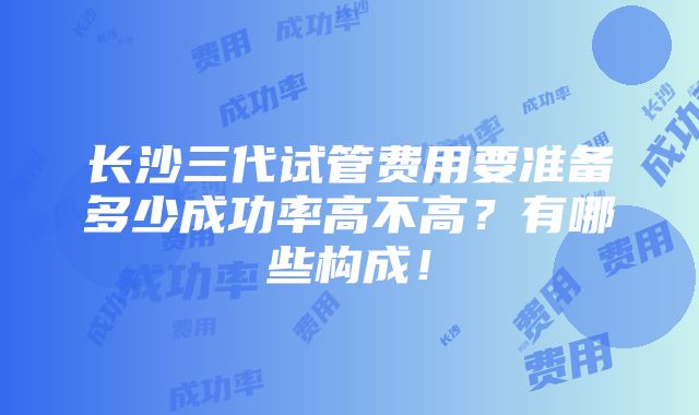 长沙三代试管费用要准备多少成功率高不高？有哪些构成！